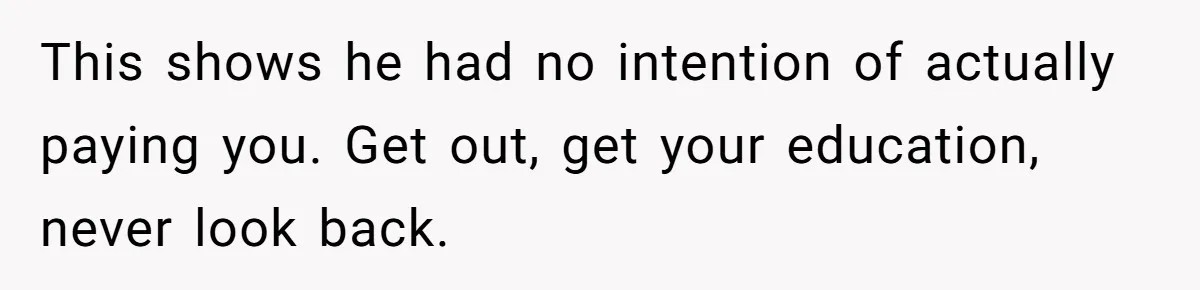 This shows he had no intention of actually paying you. Get out, get your education, never look back.