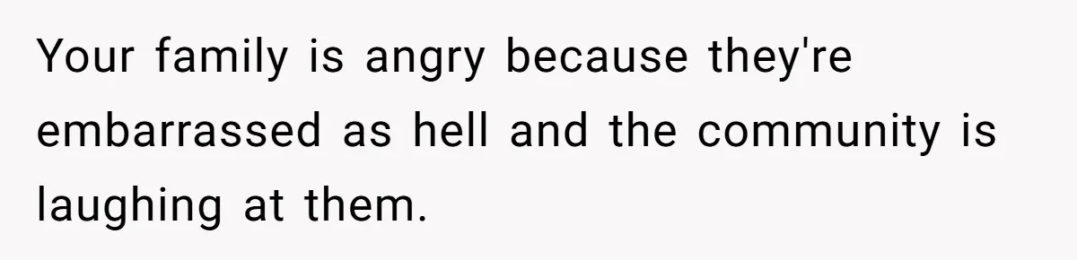 Your family is angry because they're embarrassed as hell and the community is laughing at them.