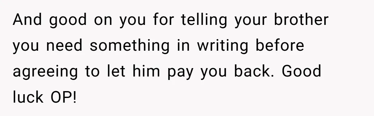 And good on you for telling your brother you need something in writing before agreeing to let him pay you back. Good luck OP!