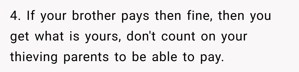 4. If your brother pays then fine, then you get what is yours, don't count on your thieving parents to be able to pay.