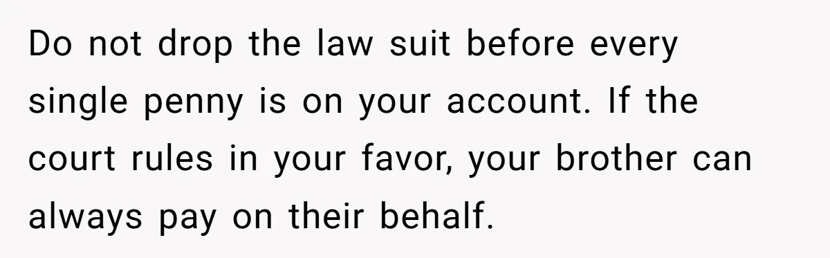 Do not drop the law suit before every single penny is on your account. If the court rules in your favor, your brother can always pay on their behalf.