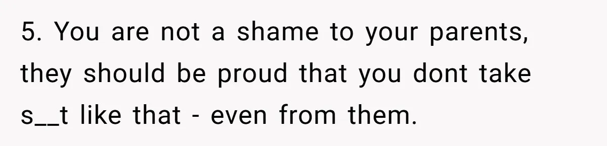 5. You are not a shame to your parents, they should be proud that you dont take s__t like that - even from them.