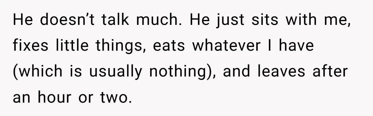 He doesn’t talk much. He just sits with me, fixes little things, eats whatever I have (which is usually nothing), and leaves after an hour or two.