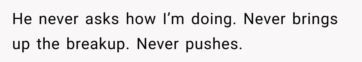 He never asks how I’m doing. Never brings up the breakup. Never pushes.