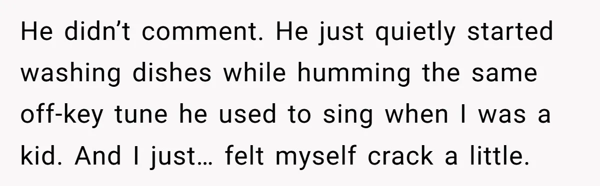He didn’t comment. He just quietly started washing dishes while humming the same off-key tune he used to sing when I was a kid. And I just… felt myself crack...