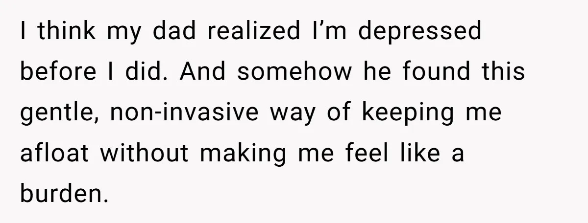 I think my dad realized I’m depressed before I did. And somehow he found this gentle, non-invasive way of keeping me afloat without making me feel like a burden.