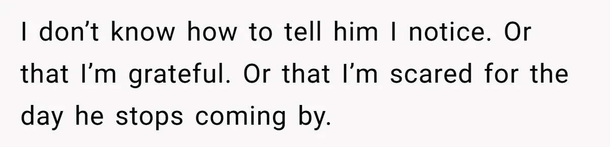 I don’t know how to tell him I notice. Or that I’m grateful. Or that I’m scared for the day he stops coming by.