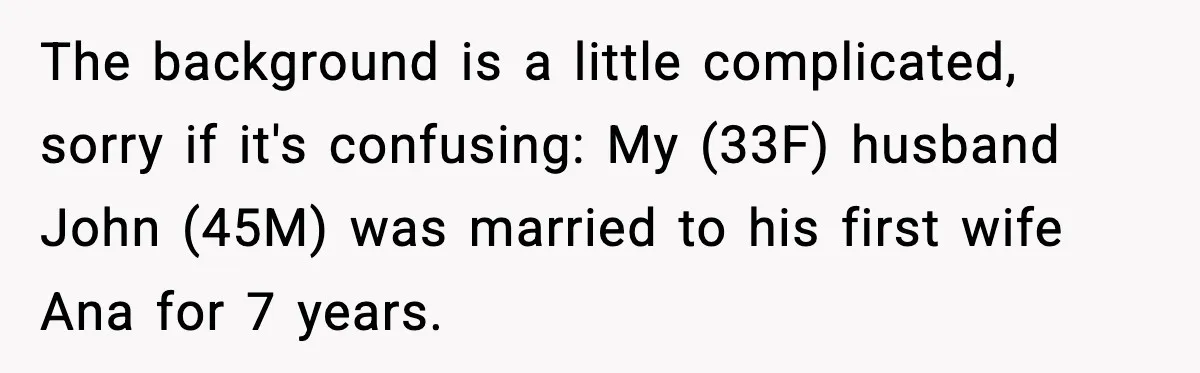 The background is a little complicated, sorry if it's confusing: My (33F) husband John (45M) was married to his first wife Ana for 7 years.