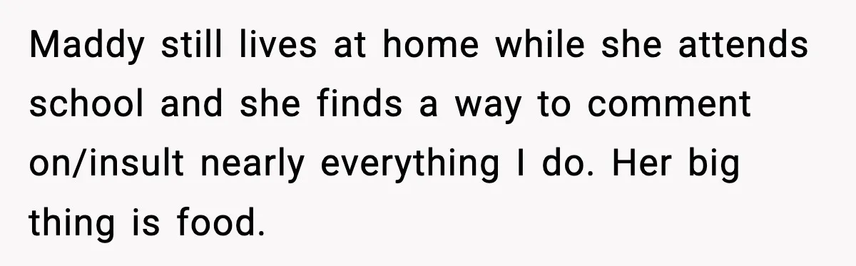 Maddy still lives at home while she attends school and she finds a way to comment on/insult nearly everything I do. Her big thing is food.