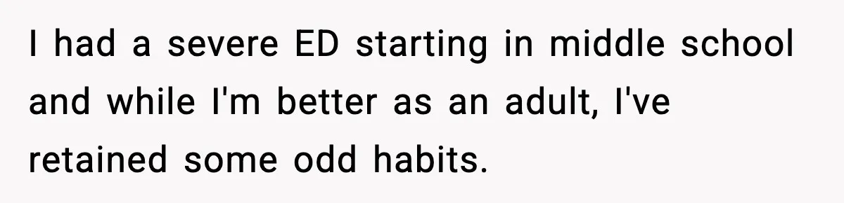 I had a severe ED starting in middle school and while I'm better as an adult, I've retained some odd habits.