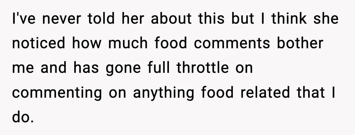 I've never told her about this but I think she noticed how much food comments bother me and has gone full throttle on commenting on anything food related that I...