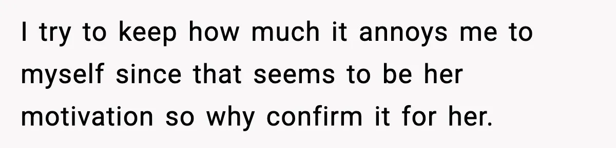 I try to keep how much it annoys me to myself since that seems to be her motivation so why confirm it for her.
