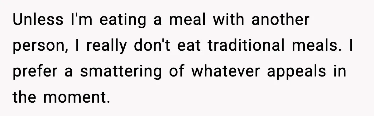 Unless I'm eating a meal with another person, I really don't eat traditional meals. I prefer a smattering of whatever appeals in the moment.