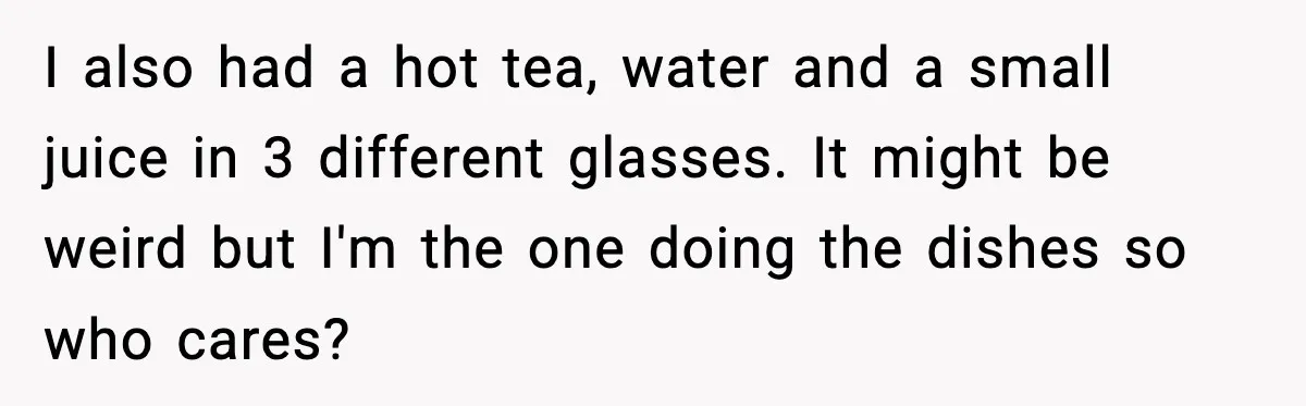 I also had a hot tea, water and a small juice in 3 different glasses. It might be weird but I'm the one doing the dishes so who cares?