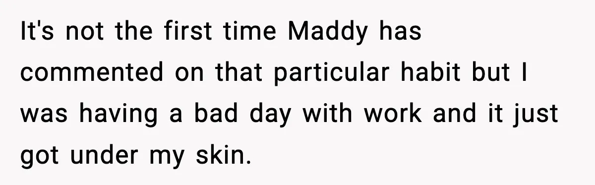 It's not the first time Maddy has commented on that particular habit but I was having a bad day with work and it just got under my skin.