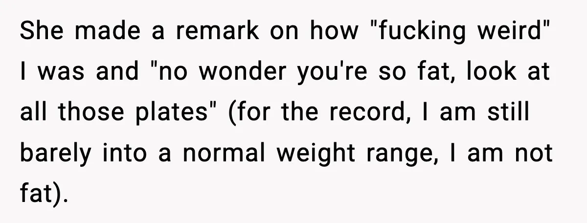 She made a remark on how "fucking weird" I was and "no wonder you're so fat, look at all those plates" (for the record, I am still barely into a...