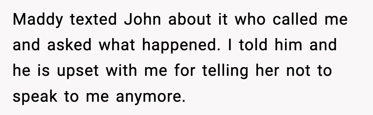 Maddy texted John about it who called me and asked what happened. I told him and he is upset with me for telling her not to speak to me anymore.