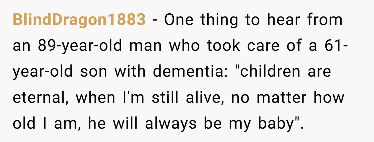 BlindDragon1883 − One thing to hear from an 89-year-old man who took care of a 61-year-old son with dementia: "children are eternal, when I'm still alive, no matter how old...