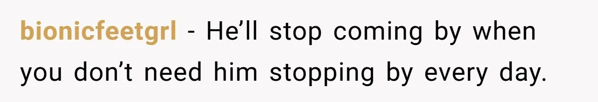bionicfeetgrl − He’ll stop coming by when you don’t need him stopping by every day.