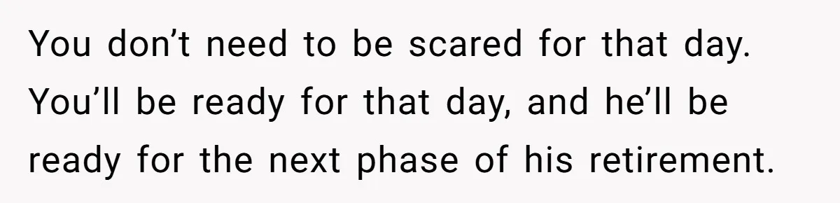 You don’t need to be scared for that day. You’ll be ready for that day, and he’ll be ready for the next phase of his retirement.