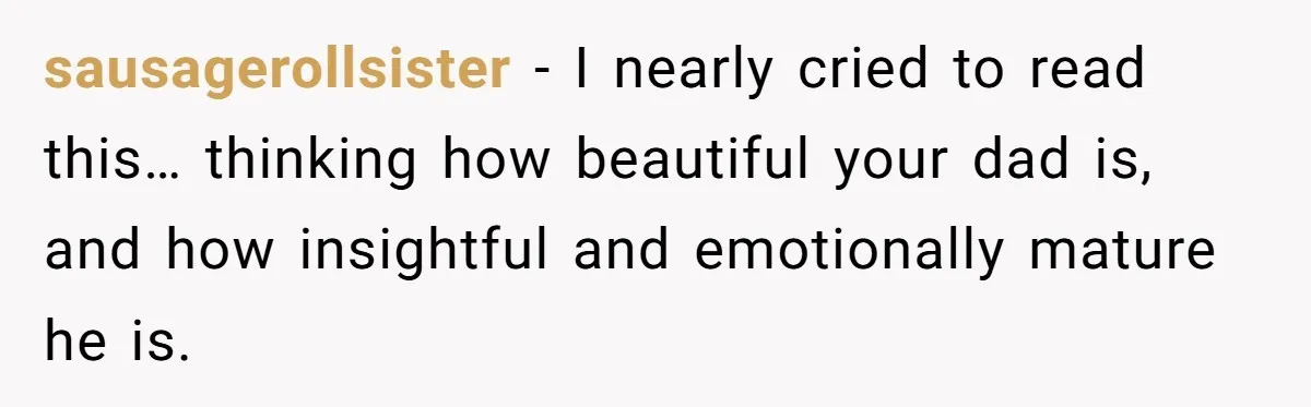 sausagerollsister − I nearly cried to read this… thinking how beautiful your dad is, and how insightful and emotionally mature he is.