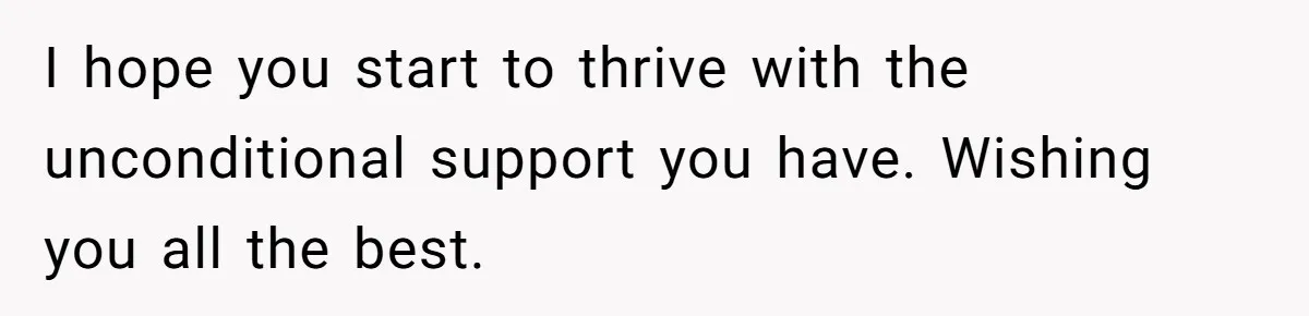 I hope you start to thrive with the unconditional support you have. Wishing you all the best.