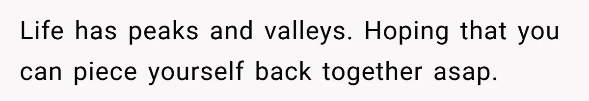 Life has peaks and valleys. Hoping that you can piece yourself back together asap.