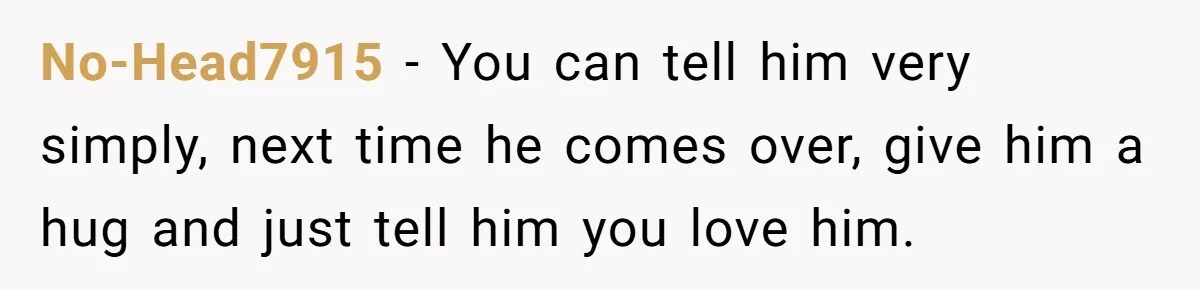No-Head7915 − You can tell him very simply, next time he comes over, give him a hug and just tell him you love him.