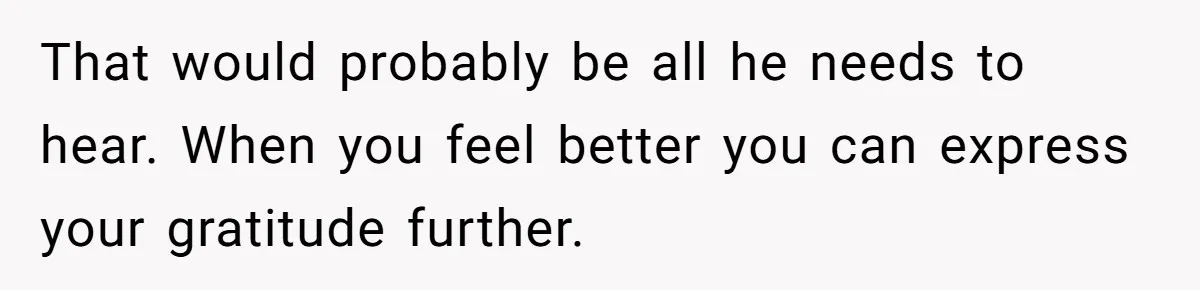 That would probably be all he needs to hear. When you feel better you can express your gratitude further.