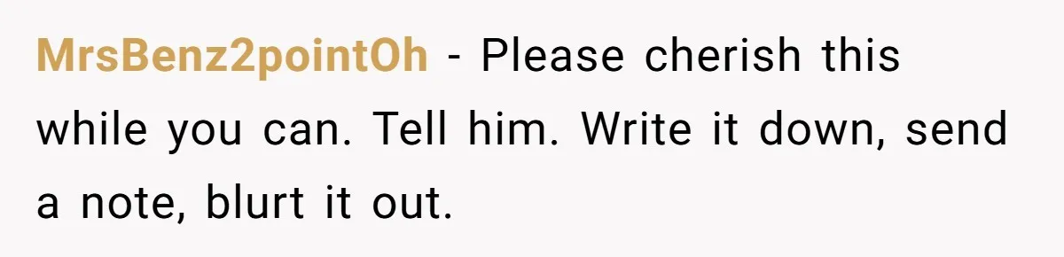 MrsBenz2pointOh − Please cherish this while you can. Tell him. Write it down, send a note, blurt it out.