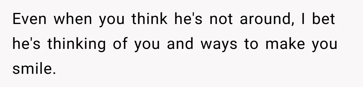 Even when you think he's not around, I bet he's thinking of you and ways to make you smile.