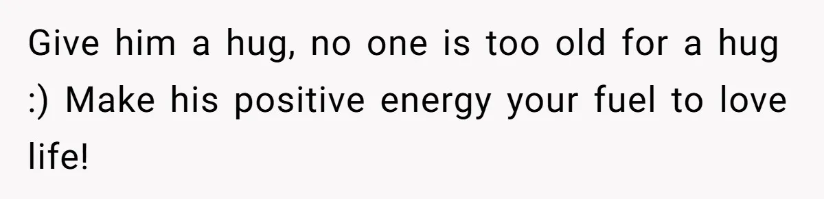 Give him a hug, no one is too old for a hug :) Make his positive energy your fuel to love life!