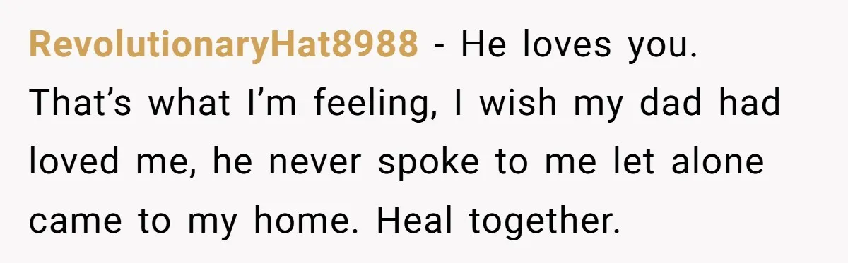 RevolutionaryHat8988 − He loves you. That’s what I’m feeling, I wish my dad had loved me, he never spoke to me let alone came to my home. Heal together.