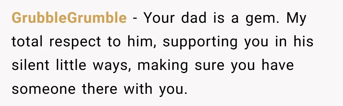 GrubbleGrumble − Your dad is a gem. My total respect to him, supporting you in his silent little ways, making sure you have someone there with you.