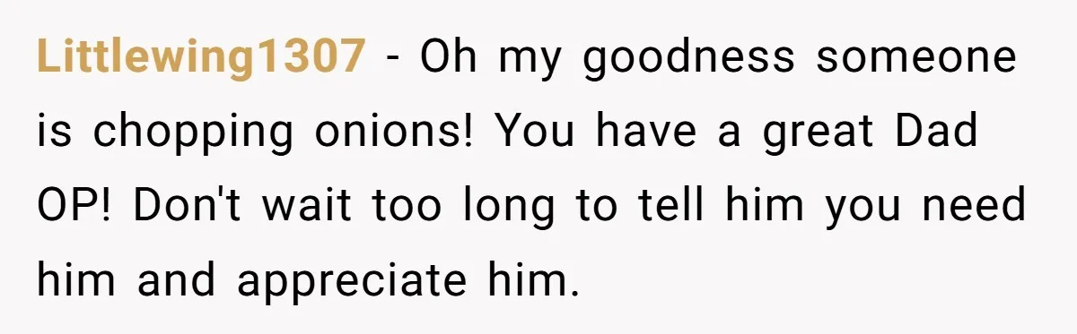 Littlewing1307 − Oh my goodness someone is chopping onions! You have a great Dad OP! Don't wait too long to tell him you need him and appreciate him.