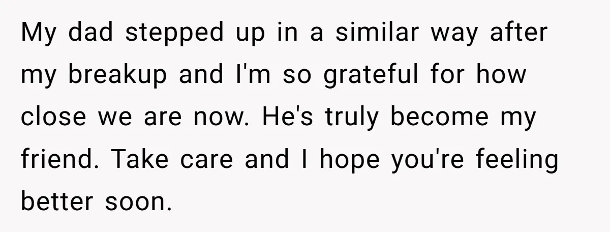 My dad stepped up in a similar way after my breakup and I'm so grateful for how close we are now. He's truly become my friend. Take care and I...
