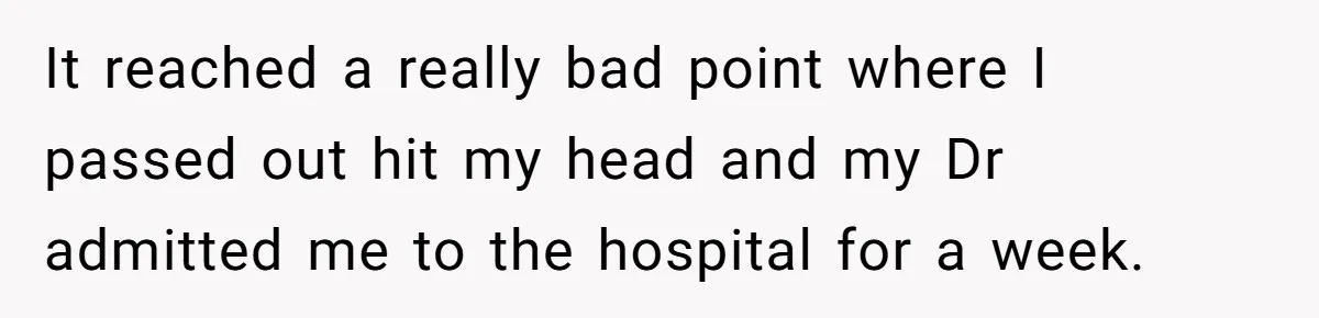 It reached a really bad point where I passed out hit my head and my Dr admitted me to the hospital for a week.