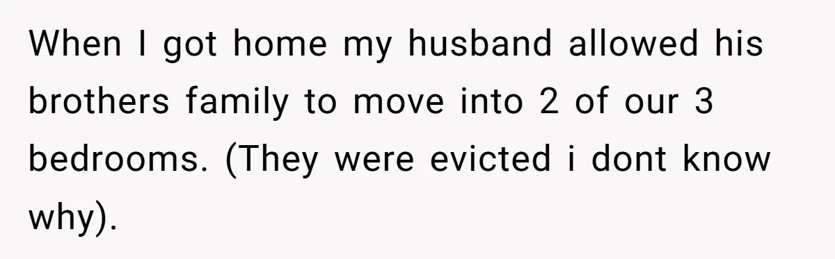 When I got home my husband allowed his brothers family to move into 2 of our 3 bedrooms. (They were evicted i dont know why).