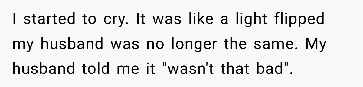 I started to cry. It was like a light flipped my husband was no longer the same. My husband told me it "wasn't that bad".