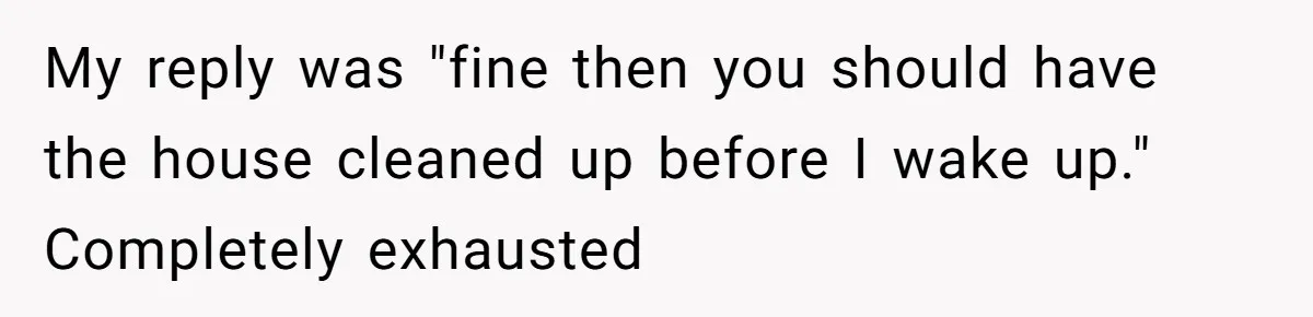 My reply was "fine then you should have the house cleaned up before I wake up." Completely exhausted