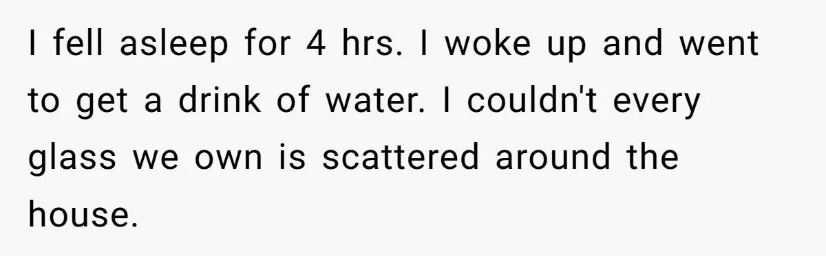 I fell asleep for 4 hrs. I woke up and went to get a drink of water. I couldn't every glass we own is scattered around the house.