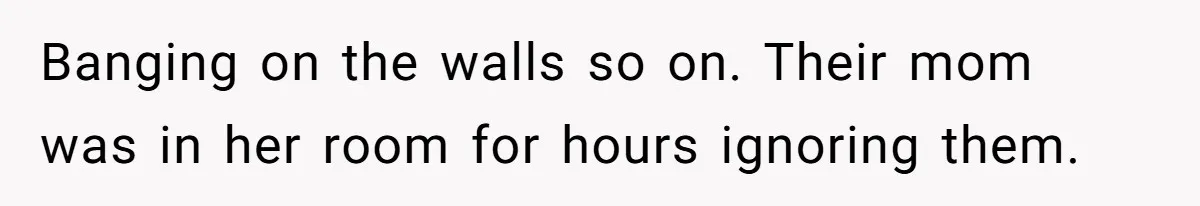 Banging on the walls so on. Their mom was in her room for hours ignoring them.