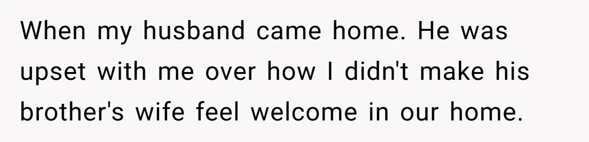 When my husband came home. He was upset with me over how I didn't make his brother's wife feel welcome in our home.