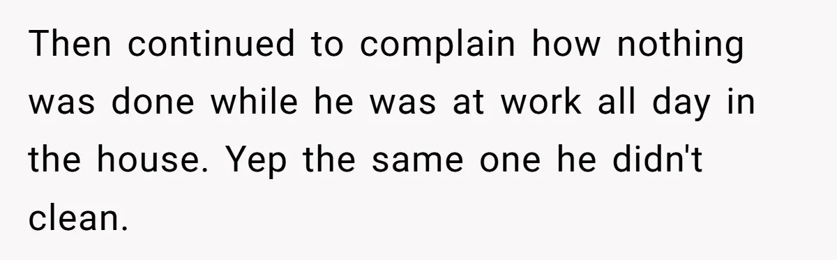Then continued to complain how nothing was done while he was at work all day in the house. Yep the same one he didn't clean.