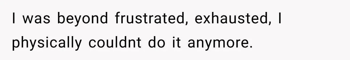 I was beyond frustrated, exhausted, I physically couldnt do it anymore.