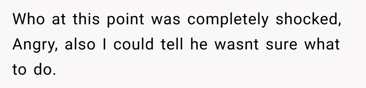 Who at this point was completely shocked, Angry, also I could tell he wasnt sure what to do.