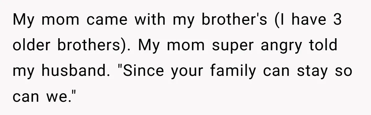 My mom came with my brother's (I have 3 older brothers). My mom super angry told my husband. "Since your family can stay so can we."