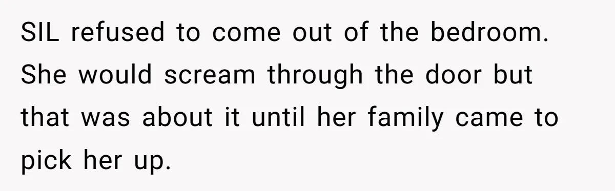 SIL refused to come out of the bedroom. She would scream through the door but that was about it until her family came to pick her up.