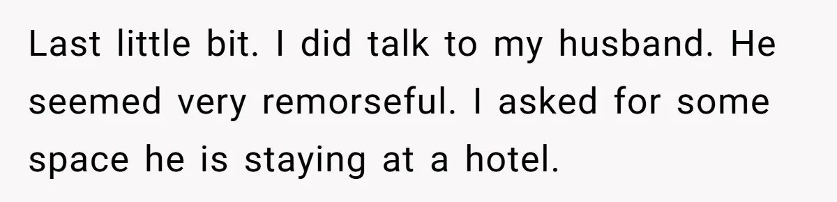 Last little bit. I did talk to my husband. He seemed very remorseful. I asked for some space he is staying at a hotel.