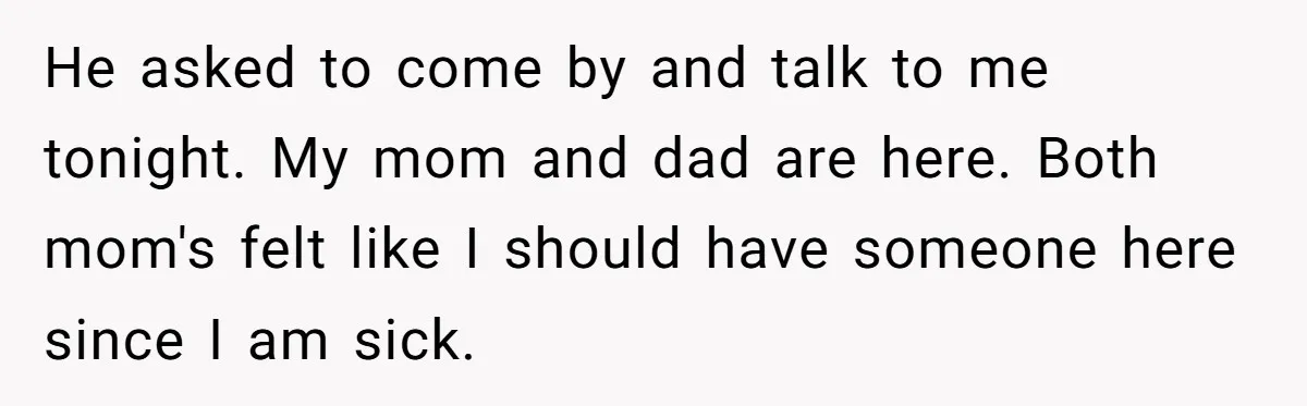 He asked to come by and talk to me tonight. My mom and dad are here. Both mom's felt like I should have someone here since I am sick.